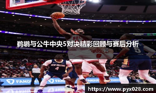 鹈鹕与公牛中央5对决精彩回顾与赛后分析